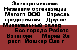 Электромеханик › Название организации ­ Метопт ООО › Отрасль предприятия ­ Другое › Минимальный оклад ­ 25 000 - Все города Работа » Вакансии   . Марий Эл респ.,Йошкар-Ола г.